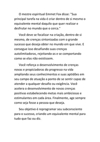 O mestre espiritual Emmet Fox disse: "Sua
principal tarefa na vida é criar dentro de si mesmo o
equivalente mental daquilo que quer realizar e
desfrutar no mundo que o cerca."
   Você deve se focalizar na criação, dentro de si
mesmo, de crenças sintonizadas com o grande
sucesso que deseja obter no mundo em que vive. E
consegue isso desafiando suas crenças
autolimitadoras, rejeitando-as e se comportando
como se elas não existissem.
    Você reforça o desenvolvimento de crenças
novas e propiciadoras do progresso na vida
ampliando seus conhecimentos e suas aptidões em
seu campo de atuação a ponto de se sentir capaz de
atender a qualquer desafio ou exigência. Você
acelera o desenvolvimento de novas crenças
positivas estabelecendo metas mais ambiciosas e
estimulantes em cada área. Finalmente, age sempre
como seja fosse a pessoa que deseja.
   Seu objetivo é reprogramar seu subconsciente
para o sucesso, criando um equivalente mental para
tudo que faz ou diz.
 