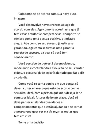Comporte-se de acordo com sua nova auto-
imagem
   Você desenvolve novas crenças ao agir de
acordo com elas. Age como se acreditasse que já
tem essas aptidões e competências. Comporta-se
sempre como uma pessoa positiva, otimista e
alegre. Age como se seu sucesso já estivesse
garantido. Age como se tivesse uma garantia
secreta de sucesso, da qual só você tem
conhecimento.
   Você percebe de que está desenvolvendo,
modelando e controlando a evolução de seu caráter
e de sua personalidade através de tudo que faz e diz
a cada dia.
   Como você se torna aquilo em que pensa, só
deveria dizer e fazer o que está de acordo com o
seu auto-ideal, com a pessoa que mais deseja ser e
com seus ideais futuros de longo prazo. Você só
deve pensar e falar das qualidades e
comportamentos que o estão ajudando a se tornar
a pessoa que quer ser e a alcançar as metas que
tem em vista.
   Tome uma decisão
 