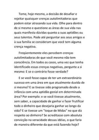 Tome, hoje mesmo, a decisão de desafiar e
rejeitar quaisquer crenças autolimitadoras que
podem estar atrasando sua vida. Olhe para dentro
de si mesmo e questione as áreas de sua vida nas
quais manifesta dúvidas quanto a suas aptidões ou
seus talentos. Pode até perguntar aos seus amigos e
à sua família se consideram que você tem alguma
crença negativa.
   Freqüentemente eles percebem crenças
autolimitadoras de que você mesmo não tem
consciência. Em todos os casos, uma vez que tenha
identificado essas crenças negativas, pergunte a si
mesmo: E se o contrário fosse verdade?
    E se você fosse capaz de ter um extraordinário
sucesso em uma área em que atualmente duvida de
si mesmo? E se tivesse sido programado desde a
infância com uma aptidão genial em determinada
área? Por exemplo: e se você tivesse atualmente,
sem saber, a capacidade de ganhar e fazer frutificar
todo o dinheiro que desejaria ganhar ao longo da
vida? E se tivesse um "toque de Midas" no que diz
respeito ao dinheiro? Se acreditasse com absoluta
convicção na veracidade dessas idéias, o que faria
de maneira diferente da que está fazendo hoje?
 
