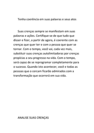 Tenha coerência em suas palavras e seus atos


    Suas crenças sempre se manifestam em suas
palavras e ações. Certifique-se de que tudo que
disser e fizer, a partir de agora, é coerente com as
crenças que quer ter e com a pessoa que quer se
tornar. Com o tempo, você vai, cada vez mais,
substituir suas crenças autolimitadoras por crenças
propícias a seu progresso na vida. Com o tempo,
será capaz de se reprogramar completamente para
o sucesso. Quando isto acontecer, você e todas as
pessoas que o cercam ficarão admirados com a
transformação que ocorrerá em sua vida.




   ANALISE SUAS CRENÇAS
 