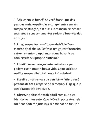 1. "Aja como se fosse!" Se você fosse uma das
pessoas mais respeitadas e competentes em seu
campo de atuação, em que sua maneira de pensar,
seus atos e seus sentimentos seriam diferentes dos
de hoje?
2. Imagine que tem um "toque de Midas" em
matéria de dinheiro. Se fosse um gestor financeiro
extremamente competente, como haveria de
administrar seu próprio dinheiro?
3. Identifique as crenças autolimitadoras que
podem estar atrasando sua vida. Como agiria se
verificasse que são totalmente infundadas?
4. Escolha uma crença que bem lá no íntimo você
gostaria de ter a respeito de si mesmo. Finja que já
acredita que ela é verdade.
5. Observe a situação mais difícil com que está
lidando no momento. Que lições importantes nela
contidas podem ajudá-lo a ser melhor no futuro?
 