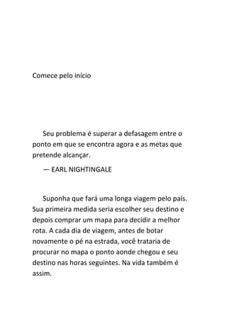 Comece pelo início




   Seu problema é superar a defasagem entre o
ponto em que se encontra agora e as metas que
pretende alcançar.
   — EARL NIGHTINGALE


   Suponha que fará uma longa viagem pelo país.
Sua primeira medida seria escolher seu destino e
depois comprar um mapa para decidir a melhor
rota. A cada dia de viagem, antes de botar
novamente o pé na estrada, você trataria de
procurar no mapa o ponto aonde chegou e seu
destino nas horas seguintes. Na vida também é
assim.
 