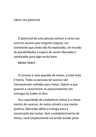 Libere seu potencial




   O potencial de uma pessoa comum é como um
enorme oceano que ninguém singrou, um
continente que ainda não foi explorado, um mundo
de possibilidades à espera de serem liberadas e
canalizadas para algo muito bom.
   BRIAN TRACY


    O sucesso é uma questão de metas, e tudo mais
é teoria. Todas as pessoas de sucesso são
intensamente voltadas para metas. Sabem o que
querem e concentram-se exclusivamente em
consegui-lo, todos os dias.
   Sua capacidade de estabelecer metas é a chave-
mestra do sucesso. As metas ativam a sua mente
positiva, liberando idéias e energia para a
consecução das metas. Sem o estabelecimento de
metas, você simplesmente vai sendo levado pelas
 