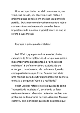 Uma vez que tenha decidido seus valores, sua
visão, sua missão, seu objetivo e suas metas, o
próximo passo consiste em analisar seu ponto de
partida. Exatamente onde você se encontra hoje e
como está se saindo em cada uma das áreas
importantes de sua vida, especialmente no que se
refere a suas metas?


   Pratique o princípio da realidade


    Jack Welch, que por muitos anos foi diretor
executivo da General Electric, disse que o requisito
mais importante da liderança é o "princípio da
realidade". E definiu-o como a capacidade de
enxergar o mundo como ele realmente é, e não
como gostaríamos que fosse. Sempre que abria
uma reunião para discutir algum problema ou meta,
ele fazia a pergunta: "Qual é a realidade?"
   Peter Drucker refere-se a esta qualidade como
"honestidade intelectual", encarando os fatos
exatamente como são antes de tentar resolver um
problema ou tomar uma decisão. Abraham Maslow
escreveu que a principal qualidade da pessoa que
 