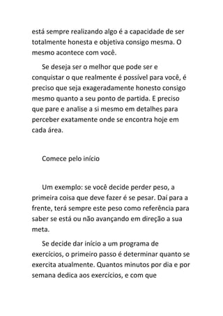 está sempre realizando algo é a capacidade de ser
totalmente honesta e objetiva consigo mesma. O
mesmo acontece com você.
   Se deseja ser o melhor que pode ser e
conquistar o que realmente é possível para você, é
preciso que seja exageradamente honesto consigo
mesmo quanto a seu ponto de partida. E preciso
que pare e analise a si mesmo em detalhes para
perceber exatamente onde se encontra hoje em
cada área.


   Comece pelo início


   Um exemplo: se você decide perder peso, a
primeira coisa que deve fazer é se pesar. Daí para a
frente, terá sempre este peso como referência para
saber se está ou não avançando em direção a sua
meta.
   Se decide dar início a um programa de
exercícios, o primeiro passo é determinar quanto se
exercita atualmente. Quantos minutos por dia e por
semana dedica aos exercícios, e com que
 