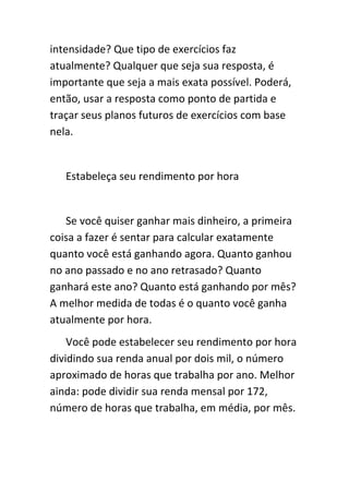 intensidade? Que tipo de exercícios faz
atualmente? Qualquer que seja sua resposta, é
importante que seja a mais exata possível. Poderá,
então, usar a resposta como ponto de partida e
traçar seus planos futuros de exercícios com base
nela.


   Estabeleça seu rendimento por hora


   Se você quiser ganhar mais dinheiro, a primeira
coisa a fazer é sentar para calcular exatamente
quanto você está ganhando agora. Quanto ganhou
no ano passado e no ano retrasado? Quanto
ganhará este ano? Quanto está ganhando por mês?
A melhor medida de todas é o quanto você ganha
atualmente por hora.
    Você pode estabelecer seu rendimento por hora
dividindo sua renda anual por dois mil, o número
aproximado de horas que trabalha por ano. Melhor
ainda: pode dividir sua renda mensal por 172,
número de horas que trabalha, em média, por mês.
 