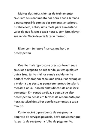 Muitos dos meus clientes de treinamento
calculam seu rendimento por hora a cada semana
para compará-la com as das semanas anteriores.
Estabelecem, então, uma meta para aumentar o
valor do que fazem a cada hora e, com isto, elevar
sua renda. Você deveria fazer o mesmo.


   Rigor com tempo e finanças melhora o
desempenho


    Quanto mais rigorosos e precisos forem seus
cálculos a respeito de sua renda, ou em qualquer
outra área, tanto melhor e mais rapidamente
poderá melhorar em cada uma delas. Por exemplo:
a maioria das pessoas pensa em termos de salário
mensal e anual. São medidas difíceis de analisar e
aumentar. Em contrapartida, a pessoa de alto
desempenho pensa em termos de rendimento por
hora, passível de sofrer aperfeiçoamentos a cada
minuto.
    Como você é o presidente de sua própria
empresa de serviços pessoais, deve considerar que
faz parte de sua própria folha de pagamento.
 