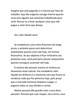 Imagine que está pagando a si mesmo por hora de
trabalho. Seja tão exigente consigo mesmo quanto
seria com alguém que estivesse trabalhando para
você. Recuse-se a fazer qualquer coisa que não
pague o valor-hora que deseja.


   Seu valor líquido atual


    Se estabeleceu uma meta financeira de longo
prazo, o próximo passo será determinar
exatamente quanto você vale hoje, em termos
financeiros. Se seu objetivo é ficar milionário nos
próximos anos, você precisará calcular exatamente
quanto conseguiu acumular até hoje.
    A maioria das pessoas mostra-se confusa ou
desonesta neste cálculo. Seu verdadeiro valor
líquido em dinheiro é o montante com que ficaria se
vendesse tudo que lhe pertence hoje, pelo preço
que o mercado estivesse disposto a pagar, e
pagasse todas as suas dívidas e contas.
   Muitas pessoas dão grande valor a seus bens
pessoais. Pensam que suas roupas, seus carros, seus
 