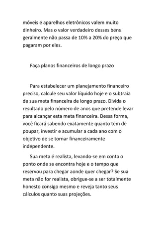 móveis e aparelhos eletrônicos valem muito
dinheiro. Mas o valor verdadeiro desses bens
geralmente não passa de 10% a 20% do preço que
pagaram por eles.


   Faça planos financeiros de longo prazo


   Para estabelecer um planejamento financeiro
preciso, calcule seu valor líquido hoje e o subtraia
de sua meta financeira de longo prazo. Divida o
resultado pelo número de anos que pretende levar
para alcançar esta meta financeira. Dessa forma,
você ficará sabendo exatamente quanto tem de
poupar, investir e acumular a cada ano com o
objetivo de se tornar financeiramente
independente.
    Sua meta é realista, levando-se em conta o
ponto onde se encontra hoje e o tempo que
reservou para chegar aonde quer chegar? Se sua
meta não for realista, obrigue-se a ser totalmente
honesto consigo mesmo e reveja tanto seus
cálculos quanto suas projeções.
 