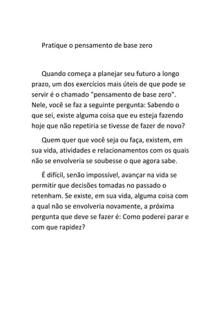 Pratique o pensamento de base zero


   Quando começa a planejar seu futuro a longo
prazo, um dos exercícios mais úteis de que pode se
servir é o chamado "pensamento de base zero".
Nele, você se faz a seguinte pergunta: Sabendo o
que sei, existe alguma coisa que eu esteja fazendo
hoje que não repetiria se tivesse de fazer de novo?
   Quem quer que você seja ou faça, existem, em
sua vida, atividades e relacionamentos com os quais
não se envolveria se soubesse o que agora sabe.
   É difícil, senão impossível, avançar na vida se
permitir que decisões tomadas no passado o
retenham. Se existe, em sua vida, alguma coisa com
a qual não se envolveria novamente, a próxima
pergunta que deve se fazer é: Como poderei parar e
com que rapidez?
 