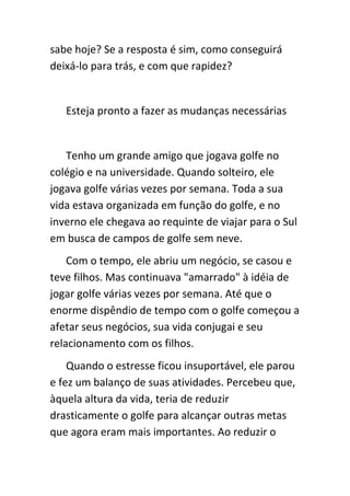 sabe hoje? Se a resposta é sim, como conseguirá
deixá-lo para trás, e com que rapidez?


   Esteja pronto a fazer as mudanças necessárias


   Tenho um grande amigo que jogava golfe no
colégio e na universidade. Quando solteiro, ele
jogava golfe várias vezes por semana. Toda a sua
vida estava organizada em função do golfe, e no
inverno ele chegava ao requinte de viajar para o Sul
em busca de campos de golfe sem neve.
    Com o tempo, ele abriu um negócio, se casou e
teve filhos. Mas continuava "amarrado" à idéia de
jogar golfe várias vezes por semana. Até que o
enorme dispêndio de tempo com o golfe começou a
afetar seus negócios, sua vida conjugai e seu
relacionamento com os filhos.
    Quando o estresse ficou insuportável, ele parou
e fez um balanço de suas atividades. Percebeu que,
àquela altura da vida, teria de reduzir
drasticamente o golfe para alcançar outras metas
que agora eram mais importantes. Ao reduzir o
 