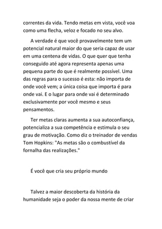 correntes da vida. Tendo metas em vista, você voa
como uma flecha, veloz e focado no seu alvo.
   A verdade é que você provavelmente tem um
potencial natural maior do que seria capaz de usar
em uma centena de vidas. O que quer que tenha
conseguido até agora representa apenas uma
pequena parte do que é realmente possível. Uma
das regras para o sucesso é esta: não importa de
onde você vem; a única coisa que importa é para
onde vai. E o lugar para onde vai é determinado
exclusivamente por você mesmo e seus
pensamentos.
   Ter metas claras aumenta a sua autoconfiança,
potencializa a sua competência e estimula o seu
grau de motivação. Como diz o treinador de vendas
Tom Hopkins: "As metas são o combustível da
fornalha das realizações."


   É você que cria seu próprio mundo


  Talvez a maior descoberta da história da
humanidade seja o poder da nossa mente de criar
 