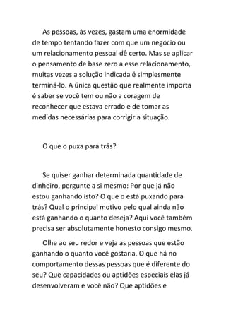 As pessoas, às vezes, gastam uma enormidade
de tempo tentando fazer com que um negócio ou
um relacionamento pessoal dê certo. Mas se aplicar
o pensamento de base zero a esse relacionamento,
muitas vezes a solução indicada é simplesmente
terminá-lo. A única questão que realmente importa
é saber se você tem ou não a coragem de
reconhecer que estava errado e de tomar as
medidas necessárias para corrigir a situação.


   O que o puxa para trás?


   Se quiser ganhar determinada quantidade de
dinheiro, pergunte a si mesmo: Por que já não
estou ganhando isto? O que o está puxando para
trás? Qual o principal motivo pelo qual ainda não
está ganhando o quanto deseja? Aqui você também
precisa ser absolutamente honesto consigo mesmo.
   Olhe ao seu redor e veja as pessoas que estão
ganhando o quanto você gostaria. O que há no
comportamento dessas pessoas que é diferente do
seu? Que capacidades ou aptidões especiais elas já
desenvolveram e você não? Que aptidões e
 