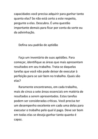 capacidades você precisa adquirir para ganhar tanto
quanto elas? Se não está certo a este respeito,
pergunte a elas. Descubra. É uma questão
importante demais para ficar por conta da sorte ou
da adivinhação.


   Defina seu padrão de aptidão


   Faça um inventário de suas aptidões. Para
começar, identifique as áreas que mais apresentam
resultados em seu trabalho. Trata-se daquelas
tarefas que você não pode deixar de executar à
perfeição para se sair bem no trabalho. Quais são
elas?
   Raramente encontramos, em cada trabalho,
mais de cinco a sete áreas essenciais em matéria de
resultados a serem apresentados. Estas tarefas
podem ser consideradas críticas. Você precisa ter
um desempenho excelente em cada uma delas para
executar o trabalho pelo qual é pago. Deve ser bom
em todas elas se deseja ganhar tanto quanto é
capaz.
 