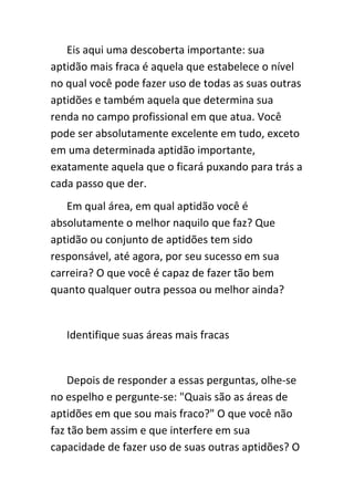 Eis aqui uma descoberta importante: sua
aptidão mais fraca é aquela que estabelece o nível
no qual você pode fazer uso de todas as suas outras
aptidões e também aquela que determina sua
renda no campo profissional em que atua. Você
pode ser absolutamente excelente em tudo, exceto
em uma determinada aptidão importante,
exatamente aquela que o ficará puxando para trás a
cada passo que der.
   Em qual área, em qual aptidão você é
absolutamente o melhor naquilo que faz? Que
aptidão ou conjunto de aptidões tem sido
responsável, até agora, por seu sucesso em sua
carreira? O que você é capaz de fazer tão bem
quanto qualquer outra pessoa ou melhor ainda?


   Identifique suas áreas mais fracas


    Depois de responder a essas perguntas, olhe-se
no espelho e pergunte-se: "Quais são as áreas de
aptidões em que sou mais fraco?" O que você não
faz tão bem assim e que interfere em sua
capacidade de fazer uso de suas outras aptidões? O
 