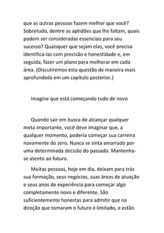 que as outras pessoas fazem melhor que você?
Sobretudo, dentre as aptidões que lhe faltam, quais
podem ser consideradas essenciais para seu
sucesso? Quaisquer que sejam elas, você precisa
identificá-las com precisão e honestidade e, em
seguida, fazer um plano para melhorar em cada
área. (Discutiremos esta questão de maneira mais
aprofundada em um capítulo posterior.)


   Imagine que está começando tudo de novo


   Quando sair em busca de alcançar qualquer
meta importante, você deve imaginar que, a
qualquer momento, poderia começar sua carreira
novamente do zero. Nunca se sinta amarrado por
uma determinada decisão do passado. Mantenha-
se atento ao futuro.
    Muitas pessoas, hoje em dia, deixam para trás
sua formação, seus negócios, suas áreas de atuação
e seus anos de experiência para começar algo
completamente novo e diferente. São
suficientemente honestas para admitir que na
direção que tomaram o futuro é limitado, e estão
 