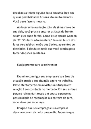 decididas a tentar alguma coisa em uma área em
que as possibilidades futuras são muito maiores.
Você deve fazer o mesmo.
   Ao fazer uma avaliação total de si mesmo e de
sua vida, você precisa encarar os fatos de frente,
sejam eles quais forem. Como disse Harold Geneen,
da ITT: "Os fatos não mentem." Saia em busca dos
fatos verdadeiros, e não dos óbvios, aparentes ou
desejados. É dos fatos reais que você precisa para
tomar decisões acertadas.


   Esteja pronto para se reinventar


    Examine com rigor sua empresa e sua área de
atuação atuais e sua situação agora no trabalho.
Passe atentamente em revista sua situação em
relação à concorrência no mercado. Em seu esforço
para se reinventar, recue um pouco e pense na
possibilidade de recomeçar sua carreira do zero,
sabendo o que sabe hoje.
   Imagine que seu emprego e sua empresa
desapareceram da noite para o dia. Suponha que
 