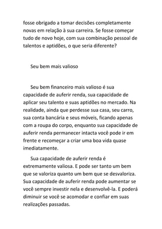 fosse obrigado a tomar decisões completamente
novas em relação à sua carreira. Se fosse começar
tudo de novo hoje, com sua combinação pessoal de
talentos e aptidões, o que seria diferente?


   Seu bem mais valioso


    Seu bem financeiro mais valioso é sua
capacidade de auferir renda, sua capacidade de
aplicar seu talento e suas aptidões no mercado. Na
realidade, ainda que perdesse sua casa, seu carro,
sua conta bancária e seus móveis, ficando apenas
com a roupa do corpo, enquanto sua capacidade de
auferir renda permanecer intacta você pode ir em
frente e recomeçar a criar uma boa vida quase
imediatamente.
   Sua capacidade de auferir renda é
extremamente valiosa. E pode ser tanto um bem
que se valoriza quanto um bem que se desvaloriza.
Sua capacidade de auferir renda pode aumentar se
você sempre investir nela e desenvolvê-la. E poderá
diminuir se você se acomodar e confiar em suas
realizações passadas.
 