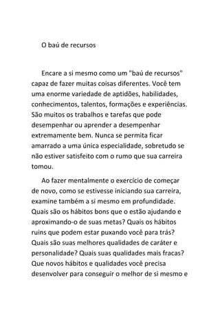 O baú de recursos


   Encare a si mesmo como um "baú de recursos"
capaz de fazer muitas coisas diferentes. Você tem
uma enorme variedade de aptidões, habilidades,
conhecimentos, talentos, formações e experiências.
São muitos os trabalhos e tarefas que pode
desempenhar ou aprender a desempenhar
extremamente bem. Nunca se permita ficar
amarrado a uma única especialidade, sobretudo se
não estiver satisfeito com o rumo que sua carreira
tomou.
   Ao fazer mentalmente o exercício de começar
de novo, como se estivesse iniciando sua carreira,
examine também a si mesmo em profundidade.
Quais são os hábitos bons que o estão ajudando e
aproximando-o de suas metas? Quais os hábitos
ruins que podem estar puxando você para trás?
Quais são suas melhores qualidades de caráter e
personalidade? Quais suas qualidades mais fracas?
Que novos hábitos e qualidades você precisa
desenvolver para conseguir o melhor de si mesmo e
 
