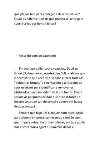 que planos tem para começar a desenvolvê-los?
Quais os hábitos ruins de que precisa se livrar para
substituí-los por bons hábitos?




   Passe do bom ao excelente


    Em seu best-seller sobre negócios, Good to
Great (Do bom ao excelente), Jim Collins afirma que
é necessário que você se disponha a fazer todas as
"perguntas brutais" a seu respeito e a respeito de
seus negócios para identificar e remover os
obstáculos que o impedem de ir em frente. Quais
seriam as perguntas brutais que precisa fazer a si
mesmo antes de sair de coração aberto em busca
de suas metas?
   Sempre que faço um planejamento estratégico
para alguma empresa, começamos a sessão com
quatro perguntas. Em primeiro lugar, em que ponto
nos encontramos agora? Reunimos dados e
 