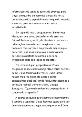 informações de todas as partes da empresa para
traçar um quadro de absoluta clareza do nosso
ponto de partida, especialmente no que diz respeito
a vendas, posicionamento no mercado e
lucratividade.
    Em segundo lugar, perguntamos: Em termos
ideais, em que ponto gostaríamos de estar no
futuro? Tratamos, então, de idealizar e praticar as
orientações para o futuro. Imaginamos que
podemos transformar a empresa da maneira que
quisermos nos anos vindouros, e criamos uma
perspectiva perfeita de como ela seria se
tivéssemos êxito sob todos os aspectos.
   Em terceiro lugar, perguntamos: Como
chegamos aonde estamos hoje? Que coisas fizemos
bem? O que faríamos diferente? Quais foram
nossos maiores êxitos até agora e como
conseguimos obtê-los? Onde foi que fracassamos e
por quais razões? Como escreveu George
Santayana: "Quem não se lembra do passado está
condenado a repeti-lo."
   A quarta pergunta que fazemos e respondemos
é sempre a seguinte: O que fazemos agora para sair
de onde estamos e chegar aonde queremos? Com
 