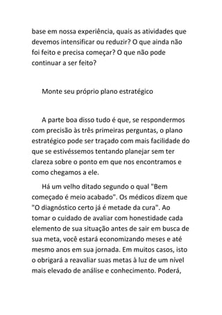 base em nossa experiência, quais as atividades que
devemos intensificar ou reduzir? O que ainda não
foi feito e precisa começar? O que não pode
continuar a ser feito?


   Monte seu próprio plano estratégico


    A parte boa disso tudo é que, se respondermos
com precisão às três primeiras perguntas, o plano
estratégico pode ser traçado com mais facilidade do
que se estivéssemos tentando planejar sem ter
clareza sobre o ponto em que nos encontramos e
como chegamos a ele.
   Há um velho ditado segundo o qual "Bem
começado é meio acabado". Os médicos dizem que
"O diagnóstico certo já é metade da cura". Ao
tomar o cuidado de avaliar com honestidade cada
elemento de sua situação antes de sair em busca de
sua meta, você estará economizando meses e até
mesmo anos em sua jornada. Em muitos casos, isto
o obrigará a reavaliar suas metas à luz de um nível
mais elevado de análise e conhecimento. Poderá,
 