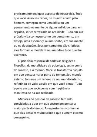 praticamente qualquer aspecto de nossa vida. Tudo
que você vê ao seu redor, no mundo criado pelo
homem, começou como uma idéia ou um
pensamento na mente de algum indivíduo para, em
seguida, ser concretizado na realidade. Tudo em sua
própria vida começou como um pensamento, um
desejo, uma esperança ou um sonho, em sua mente
ou na de alguém. Seus pensamentos são criativos;
eles formam e modelam seu mundo e tudo que lhe
acontece.
    O princípio essencial de todas as religiões e
filosofias, da metafísica e da psicologia, assim como
do sucesso, é o mesmo: Você se transforma naquilo
em que pensa a maior parte do tempo. Seu mundo
externo torna-se um reflexo de seu mundo interno,
refletindo de volta aquilo em que você pensa. Tudo
aquilo em que você pensa com freqüência
manifesta-se na sua realidade.
   Milhares de pessoas de sucesso têm sido
convidadas a dizer em que costumam pensar a
maior parte do tempo. A resposta mais comum é
que elas pensam muito sobre o que querem e como
consegui-lo.
 
