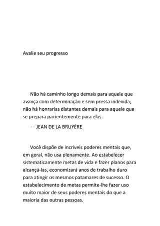 Avalie seu progresso




   Não há caminho longo demais para aquele que
avança com determinação e sem pressa indevida;
não há honrarias distantes demais para aquele que
se prepara pacientemente para elas.
   — JEAN DE LA BRUYÈRE


    Você dispõe de incríveis poderes mentais que,
em geral, não usa plenamente. Ao estabelecer
sistematicamente metas de vida e fazer planos para
alcançá-las, economizará anos de trabalho duro
para atingir os mesmos patamares de sucesso. O
estabelecimento de metas permite-lhe fazer uso
muito maior de seus poderes mentais do que a
maioria das outras pessoas.
 