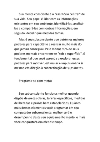 Sua mente consciente é o "escritório central" de
sua vida. Seu papel é lidar com as informações
existentes em seu ambiente, identificá-las, analisá-
las e compará-las com outras informações; em
seguida, decidir que medidas tomar.
   Mas é seu subconsciente que detém os maiores
poderes para capacitá-lo a realizar muito mais do
que jamais conseguiu. Pelo menos 90% de seus
poderes mentais encontram-se "sob a superfície". É
fundamental que você aprenda a explorar esses
poderes para motivar, estimular e impulsionar a si
mesmo em direção à concretização de suas metas.


   Programe-se com metas


   Seu subconsciente funciona melhor quando
dispõe de metas claras, tarefas específicas, medidas
deliberadas e prazos bem estabelecidos. Quanto
mais desses elementos você programar em seu
computador subconsciente, melhor será o
desempenho deste seu equipamento mental e mais
você conquistará em menos tempo.
 