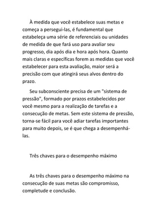 À medida que você estabelece suas metas e
começa a persegui-las, é fundamental que
estabeleça uma série de referenciais ou unidades
de medida de que fará uso para avaliar seu
progresso, dia após dia e hora após hora. Quanto
mais claras e específicas forem as medidas que você
estabelecer para esta avaliação, maior será a
precisão com que atingirá seus alvos dentro do
prazo.
     Seu subconsciente precisa de um "sistema de
pressão", formado por prazos estabelecidos por
você mesmo para a realização de tarefas e a
consecução de metas. Sem este sistema de pressão,
torna-se fácil para você adiar tarefas importantes
para muito depois, se é que chega a desempenhá-
las.


   Três chaves para o desempenho máximo


   As três chaves para o desempenho máximo na
consecução de suas metas são compromisso,
completude e conclusão.
 
