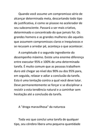 Quando você assume um compromisso sério de
alcançar determinada meta, descartando todo tipo
de justificativa, é como se pisasse no acelerador de
seu subconsciente. Passará a ser mais criativo,
determinado e concentrado do que jamais foi. Os
grandes homens e as grandes mulheres são aqueles
que assumem compromissos claros e inequívocos e
se recusam a arredar pé, aconteça o que acontecer.
    A completude é o segundo ingrediente do
desempenho máximo. Existe uma enorme diferença
entre executar 95% e 100% de uma determinada
tarefa. É muito comum que as pessoas trabalhem
duro até chegar ao nível dos 90% ou dos 95% para,
em seguida, relaxar e adiar a conclusão da tarefa.
Esta é uma tentação contra a qual você deve lutar.
Deve permanentemente se forçar e se disciplinar a
resistir a esta tendência natural e a caminhar sem
hesitação até a conclusão da tarefa.


   A "droga maravilhosa" da natureza


    Toda vez que conclui uma tarefa de qualquer
tipo, seu cérebro libera uma pequena quantidade
 
