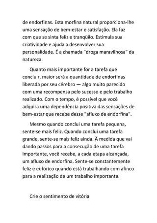 de endorfinas. Esta morfina natural proporciona-lhe
uma sensação de bem-estar e satisfação. Ela faz
com que se sinta feliz e tranqüilo. Estimula sua
criatividade e ajuda a desenvolver sua
personalidade. É a chamada "droga maravilhosa" da
natureza.
    Quanto mais importante for a tarefa que
concluir, maior será a quantidade de endorfinas
liberada por seu cérebro — algo muito parecido
com uma recompensa pelo sucesso e pelo trabalho
realizado. Com o tempo, é possível que você
adquira uma dependência positiva das sensações de
bem-estar que recebe desse "afluxo de endorfina".
    Mesmo quando conclui uma tarefa pequena,
sente-se mais feliz. Quando conclui uma tarefa
grande, sente-se mais feliz ainda. À medida que vai
dando passos para a consecução de uma tarefa
importante, você recebe, a cada etapa alcançada,
um afluxo de endorfina. Sente-se constantemente
feliz e eufórico quando está trabalhando com afinco
para a realização de um trabalho importante.


   Crie o sentimento de vitória
 