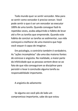 Todo mundo quer se sentir vencedor. Mas para
se sentir como vencedor é preciso vencer. Você
pode sentir o que é ser um vencedor ao executar
100% de uma tarefa. Quando consegue fazê-lo
repetidas vezes, acaba adquirindo o hábito de levar
até o fim as tarefas que empreende. Quando este
hábito de concluir as tarefas se sedimentar, sua vida
começará a melhorar de uma maneira que hoje
você sequer é capaz de imaginar.
    Em psicologia, o contrário também é verdadeiro.
As "ações incompletas" são uma das maiores fontes
de estresse e angústia. Na realidade, a maior parte
da infelicidade que as pessoas sentem deve-se ao
fato de que não conseguiram se disciplinar para
persistir e levar à conclusão alguma tarefa ou
responsabilidade importante.


   A angústia do adiamento


   Se alguma vez você pôs de lado um
compromisso importante, sabe do que estou
 