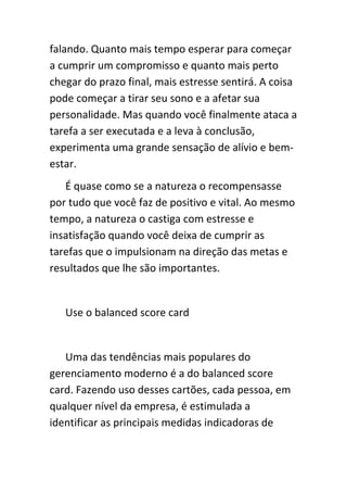 falando. Quanto mais tempo esperar para começar
a cumprir um compromisso e quanto mais perto
chegar do prazo final, mais estresse sentirá. A coisa
pode começar a tirar seu sono e a afetar sua
personalidade. Mas quando você finalmente ataca a
tarefa a ser executada e a leva à conclusão,
experimenta uma grande sensação de alívio e bem-
estar.
   É quase como se a natureza o recompensasse
por tudo que você faz de positivo e vital. Ao mesmo
tempo, a natureza o castiga com estresse e
insatisfação quando você deixa de cumprir as
tarefas que o impulsionam na direção das metas e
resultados que lhe são importantes.


   Use o balanced score card


   Uma das tendências mais populares do
gerenciamento moderno é a do balanced score
card. Fazendo uso desses cartões, cada pessoa, em
qualquer nível da empresa, é estimulada a
identificar as principais medidas indicadoras de
 