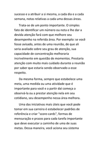 sucesso e a atribuir a si mesma, a cada dia e a cada
semana, notas relativas a cada uma dessas áreas.
    Trata-se de um ponto importante. O simples
fato de identificar um número ou nota e lhe dar a
devida atenção fará com que melhore seu
desempenho na referida área. Por exemplo: se você
fosse avisado, antes de uma reunião, de que ali
seria avaliado sobre seu grau de atenção, sua
capacidade de concentração melhoraria
incrivelmente em questão de momentos. Prestaria
atenção com muito mais cuidado durante a reunião
por saber que estaria sendo observado a esse
respeito.
   Da mesma forma, sempre que estabelece uma
meta, uma medida ou uma atividade que é
importante para você e a partir daí começa a
observá-la ou a prestar atenção nela em seu
cotidiano, seu desempenho nessa área melhora.
   Uma das iniciativas mais úteis que você pode
tomar em sua carreira é estabelecer padrões de
referência e criar "score-cards", formas de
mensuração e prazos para cada tarefa importante
que deve executar a caminho de uma de suas
metas. Dessa maneira, você aciona seu sistema
 