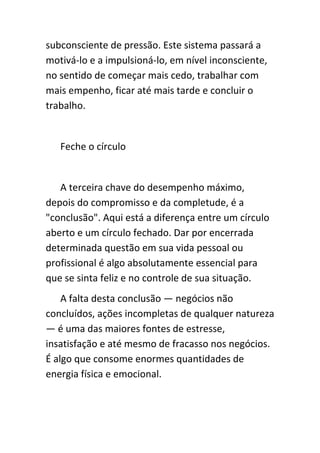 subconsciente de pressão. Este sistema passará a
motivá-lo e a impulsioná-lo, em nível inconsciente,
no sentido de começar mais cedo, trabalhar com
mais empenho, ficar até mais tarde e concluir o
trabalho.


   Feche o círculo


   A terceira chave do desempenho máximo,
depois do compromisso e da completude, é a
"conclusão". Aqui está a diferença entre um círculo
aberto e um círculo fechado. Dar por encerrada
determinada questão em sua vida pessoal ou
profissional é algo absolutamente essencial para
que se sinta feliz e no controle de sua situação.
    A falta desta conclusão — negócios não
concluídos, ações incompletas de qualquer natureza
— é uma das maiores fontes de estresse,
insatisfação e até mesmo de fracasso nos negócios.
É algo que consome enormes quantidades de
energia física e emocional.
 