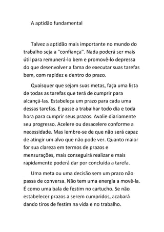 A aptidão fundamental


    Talvez a aptidão mais importante no mundo do
trabalho seja a "confiança". Nada poderá ser mais
útil para remunerá-lo bem e promovê-lo depressa
do que desenvolver a fama de executar suas tarefas
bem, com rapidez e dentro do prazo.
    Quaisquer que sejam suas metas, faça uma lista
de todas as tarefas que terá de cumprir para
alcançá-las. Estabeleça um prazo para cada uma
dessas tarefas. E passe a trabalhar todo dia e toda
hora para cumprir seus prazos. Avalie diariamente
seu progresso. Acelere ou desacelere conforme a
necessidade. Mas lembre-se de que não será capaz
de atingir um alvo que não pode ver. Quanto maior
for sua clareza em termos de prazos e
mensurações, mais conseguirá realizar e mais
rapidamente poderá dar por concluída a tarefa.
   Uma meta ou uma decisão sem um prazo não
passa de conversa. Não tem uma energia a movê-la.
É como uma bala de festim no cartucho. Se não
estabelecer prazos a serem cumpridos, acabará
dando tiros de festim na vida e no trabalho.
 