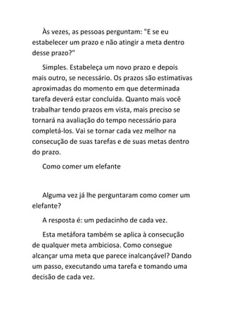 Às vezes, as pessoas perguntam: "E se eu
estabelecer um prazo e não atingir a meta dentro
desse prazo?"
   Simples. Estabeleça um novo prazo e depois
mais outro, se necessário. Os prazos são estimativas
aproximadas do momento em que determinada
tarefa deverá estar concluída. Quanto mais você
trabalhar tendo prazos em vista, mais preciso se
tornará na avaliação do tempo necessário para
completá-los. Vai se tornar cada vez melhor na
consecução de suas tarefas e de suas metas dentro
do prazo.
   Como comer um elefante


   Alguma vez já lhe perguntaram como comer um
elefante?
   A resposta é: um pedacinho de cada vez.
   Esta metáfora também se aplica à consecução
de qualquer meta ambiciosa. Como consegue
alcançar uma meta que parece inalcançável? Dando
um passo, executando uma tarefa e tomando uma
decisão de cada vez.
 