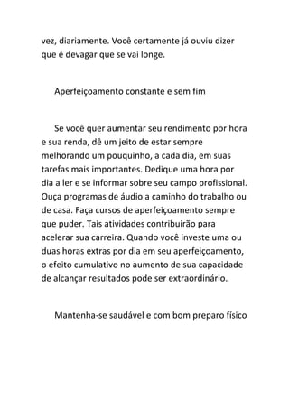 vez, diariamente. Você certamente já ouviu dizer
que é devagar que se vai longe.


   Aperfeiçoamento constante e sem fim


    Se você quer aumentar seu rendimento por hora
e sua renda, dê um jeito de estar sempre
melhorando um pouquinho, a cada dia, em suas
tarefas mais importantes. Dedique uma hora por
dia a ler e se informar sobre seu campo profissional.
Ouça programas de áudio a caminho do trabalho ou
de casa. Faça cursos de aperfeiçoamento sempre
que puder. Tais atividades contribuirão para
acelerar sua carreira. Quando você investe uma ou
duas horas extras por dia em seu aperfeiçoamento,
o efeito cumulativo no aumento de sua capacidade
de alcançar resultados pode ser extraordinário.


   Mantenha-se saudável e com bom preparo físico
 