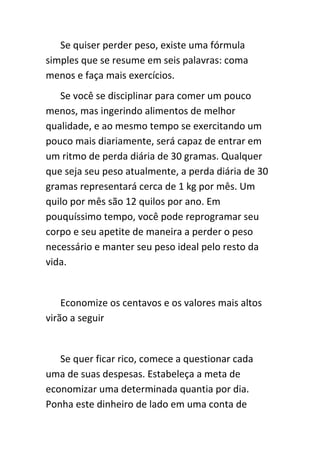 Se quiser perder peso, existe uma fórmula
simples que se resume em seis palavras: coma
menos e faça mais exercícios.
   Se você se disciplinar para comer um pouco
menos, mas ingerindo alimentos de melhor
qualidade, e ao mesmo tempo se exercitando um
pouco mais diariamente, será capaz de entrar em
um ritmo de perda diária de 30 gramas. Qualquer
que seja seu peso atualmente, a perda diária de 30
gramas representará cerca de 1 kg por mês. Um
quilo por mês são 12 quilos por ano. Em
pouquíssimo tempo, você pode reprogramar seu
corpo e seu apetite de maneira a perder o peso
necessário e manter seu peso ideal pelo resto da
vida.


    Economize os centavos e os valores mais altos
virão a seguir


   Se quer ficar rico, comece a questionar cada
uma de suas despesas. Estabeleça a meta de
economizar uma determinada quantia por dia.
Ponha este dinheiro de lado em uma conta de
 