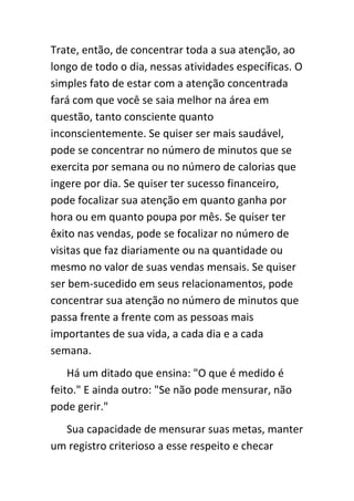 Trate, então, de concentrar toda a sua atenção, ao
longo de todo o dia, nessas atividades específicas. O
simples fato de estar com a atenção concentrada
fará com que você se saia melhor na área em
questão, tanto consciente quanto
inconscientemente. Se quiser ser mais saudável,
pode se concentrar no número de minutos que se
exercita por semana ou no número de calorias que
ingere por dia. Se quiser ter sucesso financeiro,
pode focalizar sua atenção em quanto ganha por
hora ou em quanto poupa por mês. Se quiser ter
êxito nas vendas, pode se focalizar no número de
visitas que faz diariamente ou na quantidade ou
mesmo no valor de suas vendas mensais. Se quiser
ser bem-sucedido em seus relacionamentos, pode
concentrar sua atenção no número de minutos que
passa frente a frente com as pessoas mais
importantes de sua vida, a cada dia e a cada
semana.
    Há um ditado que ensina: "O que é medido é
feito." E ainda outro: "Se não pode mensurar, não
pode gerir."
  Sua capacidade de mensurar suas metas, manter
um registro criterioso a esse respeito e checar
 