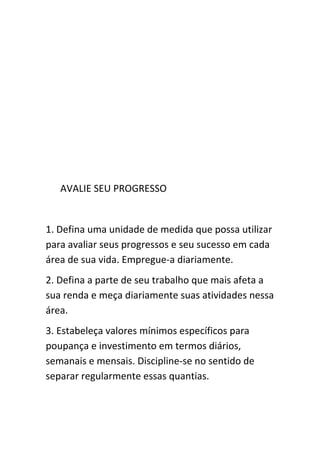 AVALIE SEU PROGRESSO


1. Defina uma unidade de medida que possa utilizar
para avaliar seus progressos e seu sucesso em cada
área de sua vida. Empregue-a diariamente.
2. Defina a parte de seu trabalho que mais afeta a
sua renda e meça diariamente suas atividades nessa
área.
3. Estabeleça valores mínimos específicos para
poupança e investimento em termos diários,
semanais e mensais. Discipline-se no sentido de
separar regularmente essas quantias.
 