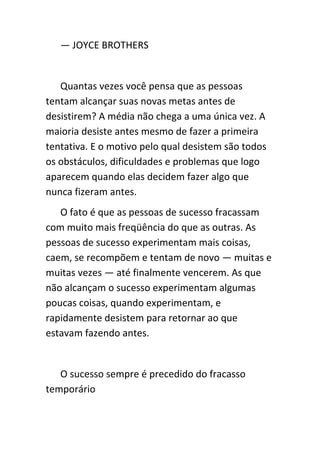 — JOYCE BROTHERS


   Quantas vezes você pensa que as pessoas
tentam alcançar suas novas metas antes de
desistirem? A média não chega a uma única vez. A
maioria desiste antes mesmo de fazer a primeira
tentativa. E o motivo pelo qual desistem são todos
os obstáculos, dificuldades e problemas que logo
aparecem quando elas decidem fazer algo que
nunca fizeram antes.
   O fato é que as pessoas de sucesso fracassam
com muito mais freqüência do que as outras. As
pessoas de sucesso experimentam mais coisas,
caem, se recompõem e tentam de novo — muitas e
muitas vezes — até finalmente vencerem. As que
não alcançam o sucesso experimentam algumas
poucas coisas, quando experimentam, e
rapidamente desistem para retornar ao que
estavam fazendo antes.


   O sucesso sempre é precedido do fracasso
temporário
 