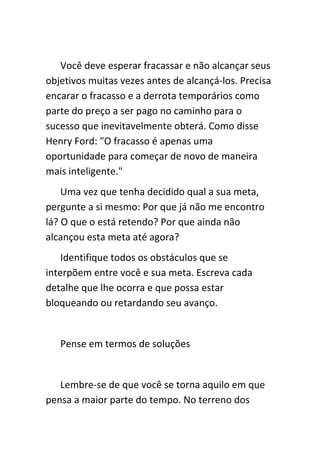 Você deve esperar fracassar e não alcançar seus
objetivos muitas vezes antes de alcançá-los. Precisa
encarar o fracasso e a derrota temporários como
parte do preço a ser pago no caminho para o
sucesso que inevitavelmente obterá. Como disse
Henry Ford: "O fracasso é apenas uma
oportunidade para começar de novo de maneira
mais inteligente."
    Uma vez que tenha decidido qual a sua meta,
pergunte a si mesmo: Por que já não me encontro
lá? O que o está retendo? Por que ainda não
alcançou esta meta até agora?
    Identifique todos os obstáculos que se
interpõem entre você e sua meta. Escreva cada
detalhe que lhe ocorra e que possa estar
bloqueando ou retardando seu avanço.


   Pense em termos de soluções


   Lembre-se de que você se torna aquilo em que
pensa a maior parte do tempo. No terreno dos
 