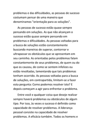 problemas e das dificuldades, as pessoas de sucesso
costumam pensar de uma maneira que
denominamos "orientação para as soluções".
    As pessoas de sucesso estão quase sempre
pensando em soluções. As que não alcançam o
sucesso estão quase sempre pensando em
problemas e dificuldades. As pessoas voltadas para
a busca de soluções estão constantemente
buscando maneiras de superar, contornar e
ultrapassar os obstáculos que se apresentam em
seu caminho. As orientadas pelos problemas falam
constantemente de seus problemas, de quem ou do
que os causou, de como se sentem infelizes ou
estão revoltadas, lamentando que tais problemas
tenham ocorrido. As pessoas voltadas para a busca
de soluções, em contrapartida, limitam-se a fazer
esta pergunta: Como podemos resolver isto? E
depois começam a agir para enfrentar o problema.
    Entre você e qualquer coisa que deseje realizar
sempre haverá problemas ou obstáculos de algum
tipo. Por isso, às vezes o sucesso é definido como
capacidade de resolver problemas. A liderança
pessoal consiste na capacidade de resolver
problemas. A eficácia também. Todos os homens e
 