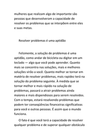 mulheres que realizam algo de importante são
pessoas que desenvolveram a capacidade de
resolver os problemas que se interpõem entre eles
e suas metas.


   Resolver problemas é uma aptidão


   Felizmente, a solução de problemas é uma
aptidão, como andar de bicicleta ou digitar em um
teclado — algo que você pode aprender. Quanto
mais se concentra nas soluções, mais e melhores
soluções virão a você. Quanto melhor se tornar em
matéria de resolver problemas, mais rapidez terá na
solução do problema seguinte. À medida que se
tornar melhor e mais rápido na solução de
problemas, passará a atrair problemas ainda
maiores e mais dispendiosos para serem resolvidos.
Com o tempo, estará resolvendo problemas que
podem ter conseqüências financeiras significativas
para você e outras pessoas. É assim que o mundo
funciona.
   O fato é que você terá a capacidade de resolver
qualquer problema e de superar qualquer obstáculo
 