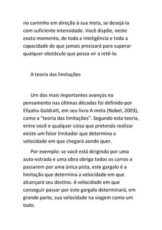 no caminho em direção à sua meta, se desejá-la
com suficiente intensidade. Você dispõe, neste
exato momento, de toda a inteligência e toda a
capacidade de que jamais precisará para superar
qualquer obstáculo que possa vir a retê-lo.


   A teoria das limitações


    Um dos mais importantes avanços no
pensamento nas últimas décadas foi definido por
Eliyahu Goldratt, em seu livro A meta (Nobel, 2003),
como a "teoria das limitações". Segundo esta teoria,
entre você e qualquer coisa que pretenda realizar
existe um fator limitador que determina a
velocidade em que chegará aonde quer.
   Por exemplo: se você está dirigindo por uma
auto-estrada e uma obra obriga todos os carros a
passarem por uma única pista, este gargalo é a
limitação que determina a velocidade em que
alcançará seu destino. A velocidade em que
conseguir passar por este gargalo determinará, em
grande parte, sua velocidade na viagem como um
todo.
 