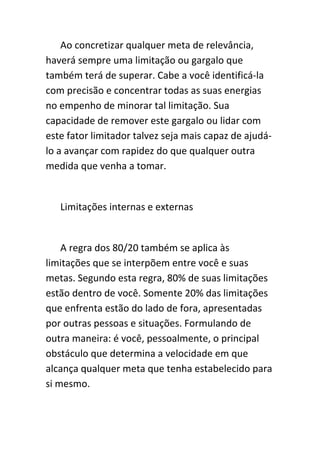 Ao concretizar qualquer meta de relevância,
haverá sempre uma limitação ou gargalo que
também terá de superar. Cabe a você identificá-la
com precisão e concentrar todas as suas energias
no empenho de minorar tal limitação. Sua
capacidade de remover este gargalo ou lidar com
este fator limitador talvez seja mais capaz de ajudá-
lo a avançar com rapidez do que qualquer outra
medida que venha a tomar.


   Limitações internas e externas


    A regra dos 80/20 também se aplica às
limitações que se interpõem entre você e suas
metas. Segundo esta regra, 80% de suas limitações
estão dentro de você. Somente 20% das limitações
que enfrenta estão do lado de fora, apresentadas
por outras pessoas e situações. Formulando de
outra maneira: é você, pessoalmente, o principal
obstáculo que determina a velocidade em que
alcança qualquer meta que tenha estabelecido para
si mesmo.
 