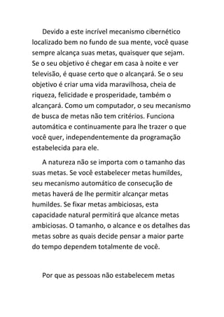 Devido a este incrível mecanismo cibernético
localizado bem no fundo de sua mente, você quase
sempre alcança suas metas, quaisquer que sejam.
Se o seu objetivo é chegar em casa à noite e ver
televisão, é quase certo que o alcançará. Se o seu
objetivo é criar uma vida maravilhosa, cheia de
riqueza, felicidade e prosperidade, também o
alcançará. Como um computador, o seu mecanismo
de busca de metas não tem critérios. Funciona
automática e continuamente para lhe trazer o que
você quer, independentemente da programação
estabelecida para ele.
   A natureza não se importa com o tamanho das
suas metas. Se você estabelecer metas humildes,
seu mecanismo automático de consecução de
metas haverá de lhe permitir alcançar metas
humildes. Se fixar metas ambiciosas, esta
capacidade natural permitirá que alcance metas
ambiciosas. O tamanho, o alcance e os detalhes das
metas sobre as quais decide pensar a maior parte
do tempo dependem totalmente de você.


   Por que as pessoas não estabelecem metas
 