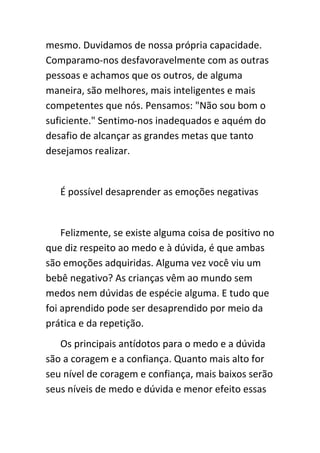 mesmo. Duvidamos de nossa própria capacidade.
Comparamo-nos desfavoravelmente com as outras
pessoas e achamos que os outros, de alguma
maneira, são melhores, mais inteligentes e mais
competentes que nós. Pensamos: "Não sou bom o
suficiente." Sentimo-nos inadequados e aquém do
desafio de alcançar as grandes metas que tanto
desejamos realizar.


   É possível desaprender as emoções negativas


    Felizmente, se existe alguma coisa de positivo no
que diz respeito ao medo e à dúvida, é que ambas
são emoções adquiridas. Alguma vez você viu um
bebê negativo? As crianças vêm ao mundo sem
medos nem dúvidas de espécie alguma. E tudo que
foi aprendido pode ser desaprendido por meio da
prática e da repetição.
   Os principais antídotos para o medo e a dúvida
são a coragem e a confiança. Quanto mais alto for
seu nível de coragem e confiança, mais baixos serão
seus níveis de medo e dúvida e menor efeito essas
 
